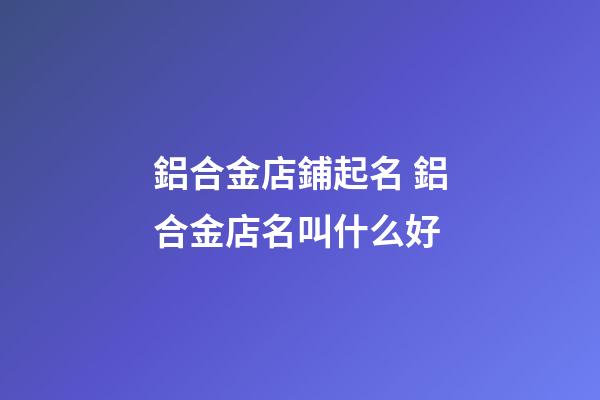 鋁合金店鋪起名 鋁合金店名叫什么好-第1張-店鋪起名-玄機派